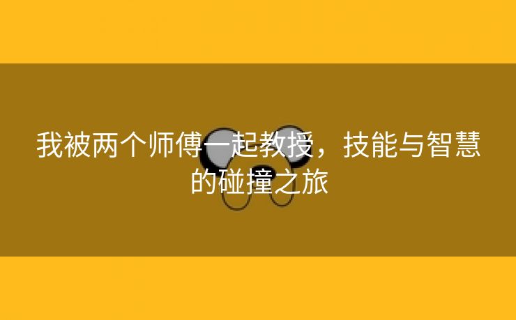 我被两个师傅一起教授，技能与智慧的碰撞之旅