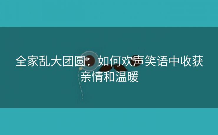 全家乱大团圆：如何欢声笑语中收获亲情和温暖