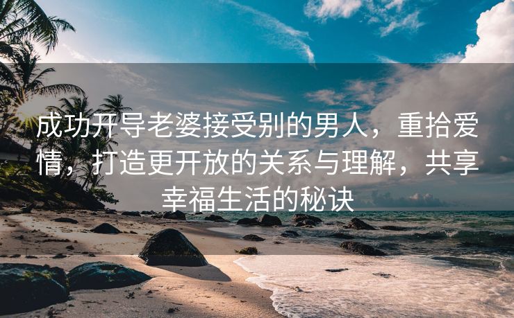 成功开导老婆接受别的男人，重拾爱情，打造更开放的关系与理解，共享幸福生活的秘诀