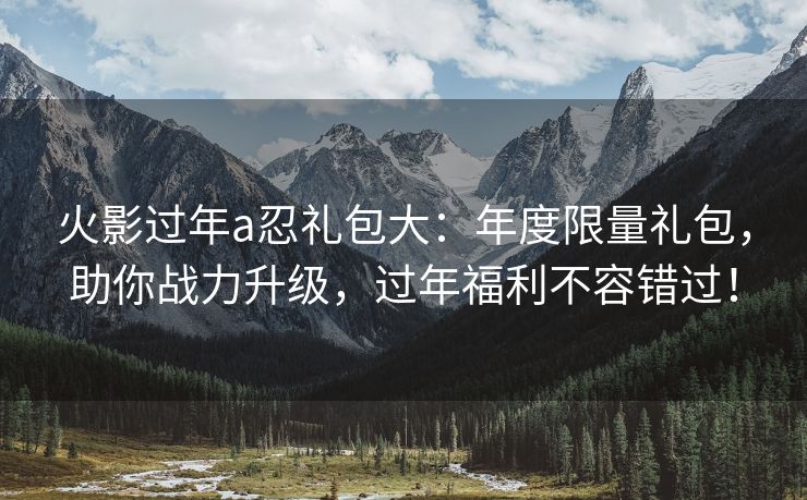 火影过年a忍礼包大：年度限量礼包，助你战力升级，过年福利不容错过！