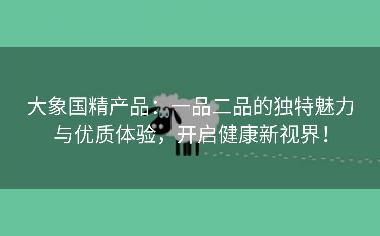 大象国精产品：一品二品的独特魅力与优质体验，开启健康新视界！