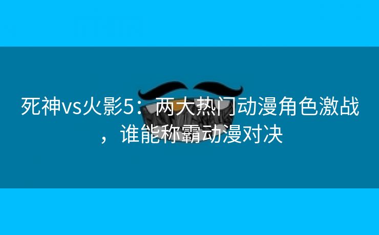 死神vs火影5：两大热门动漫角色激战，谁能称霸动漫对决