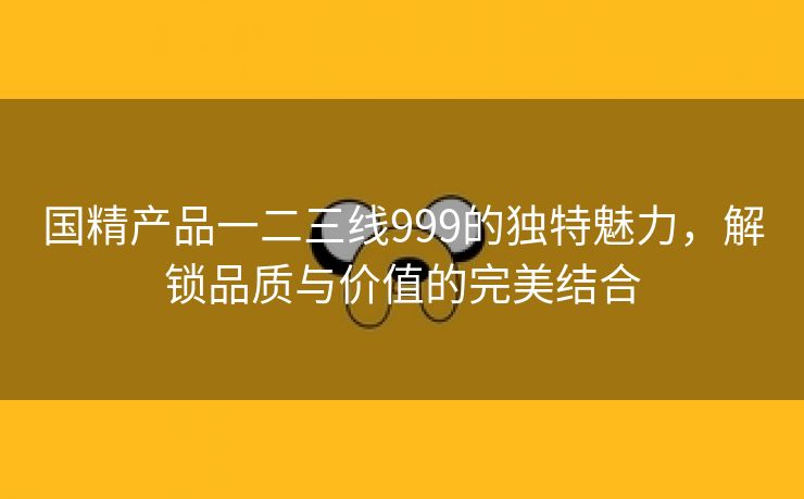 国精产品一二三线999的独特魅力，解锁品质与价值的完美结合