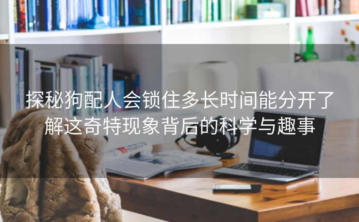 探秘狗配人会锁住多长时间能分开了解这奇特现象背后的科学与趣事