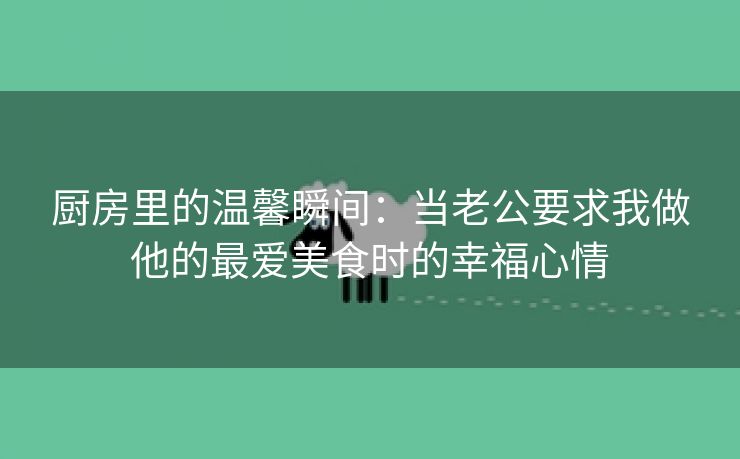 厨房里的温馨瞬间：当老公要求我做他的最爱美食时的幸福心情