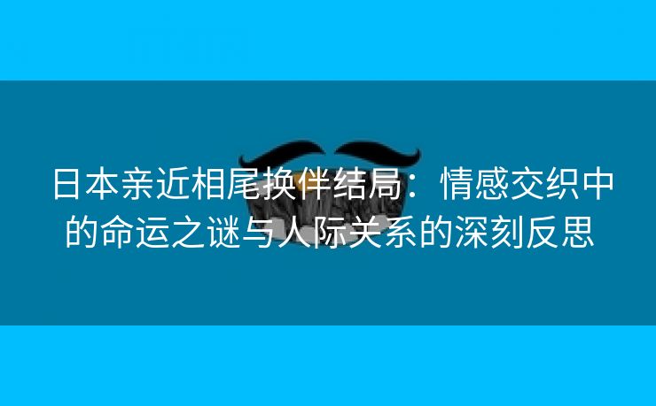 日本亲近相尾换伴结局：情感交织中的命运之谜与人际关系的深刻反思