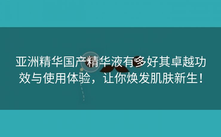 亚洲精华国产精华液有多好其卓越功效与使用体验，让你焕发肌肤新生！