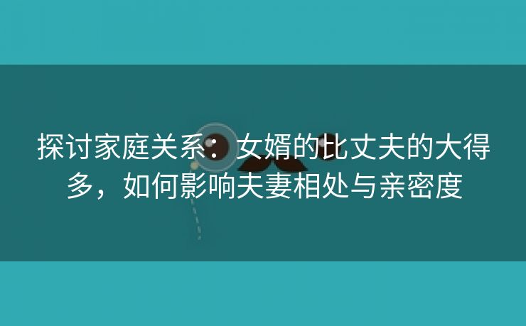 探讨家庭关系：女婿的比丈夫的大得多，如何影响夫妻相处与亲密度