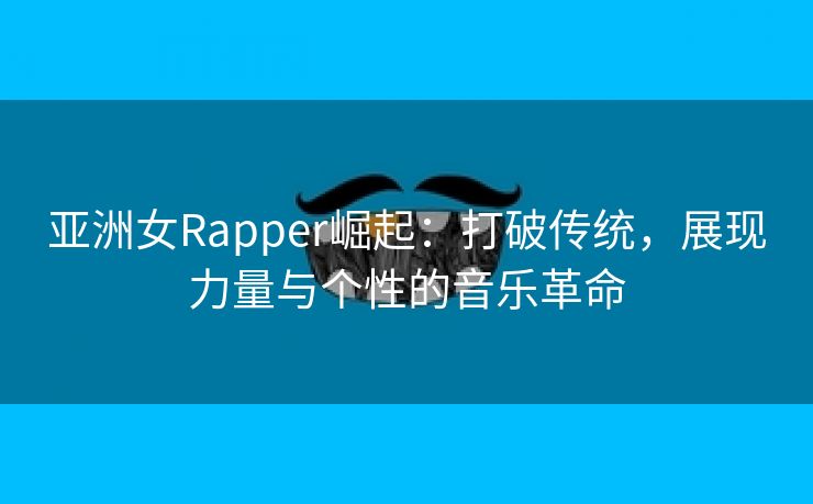 亚洲女Rapper崛起：打破传统，展现力量与个性的音乐革命