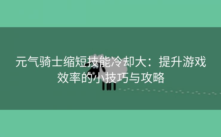 元气骑士缩短技能冷却大：提升游戏效率的小技巧与攻略