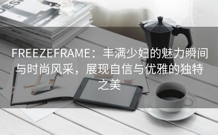 FREEZEFRAME：丰满少妇的魅力瞬间与时尚风采，展现自信与优雅的独特之美