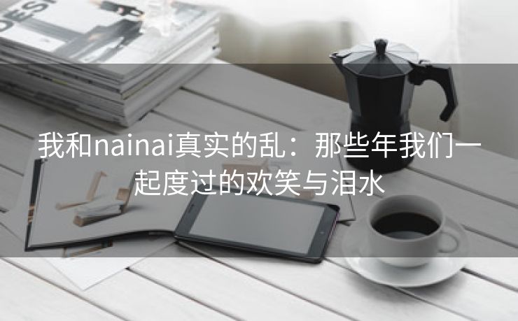 我和nainai真实的乱：那些年我们一起度过的欢笑与泪水