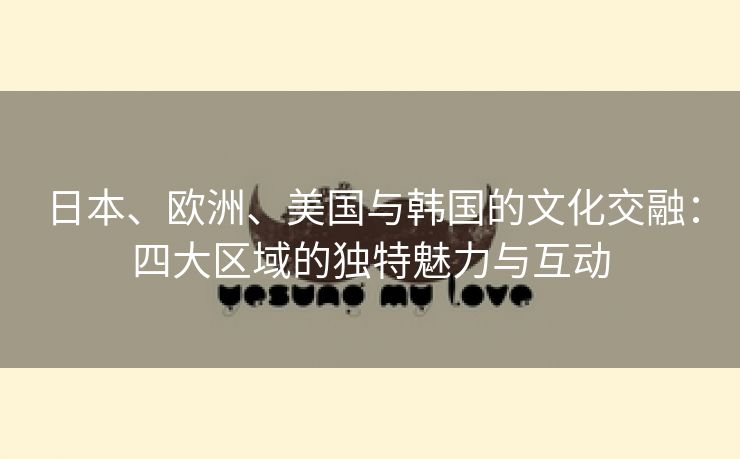 日本、欧洲、美国与韩国的文化交融：四大区域的独特魅力与互动