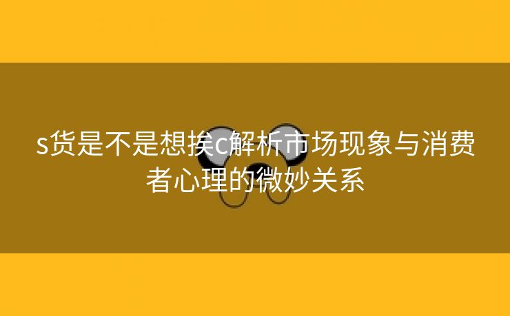 s货是不是想挨c解析市场现象与消费者心理的微妙关系