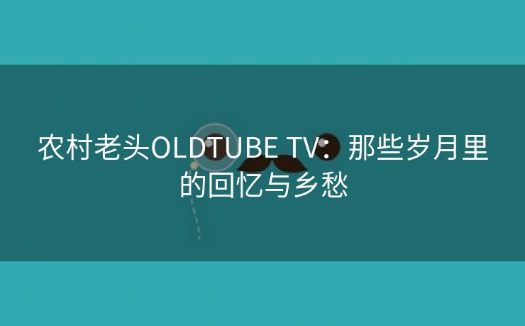 农村老头OLDTUBE TV：那些岁月里的回忆与乡愁