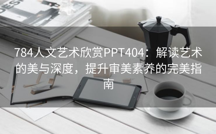 784人文艺术欣赏PPT404：解读艺术的美与深度，提升审美素养的完美指南