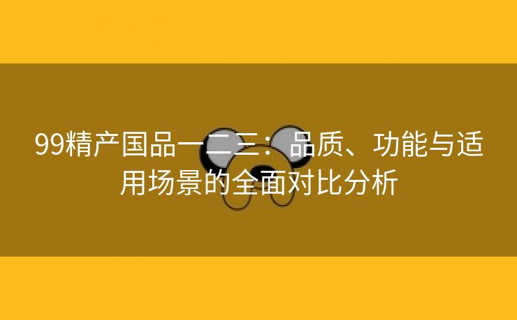 99精产国品一二三：品质、功能与适用场景的全面对比分析