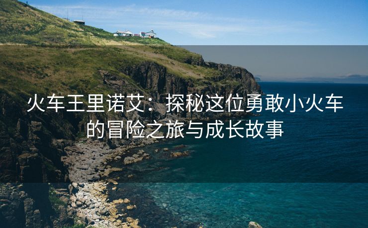 火车王里诺艾：探秘这位勇敢小火车的冒险之旅与成长故事