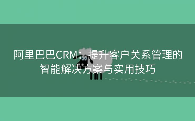 阿里巴巴CRM：提升客户关系管理的智能解决方案与实用技巧