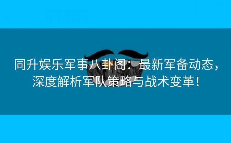 同升娱乐军事八卦阁：最新军备动态，深度解析军队策略与战术变革！