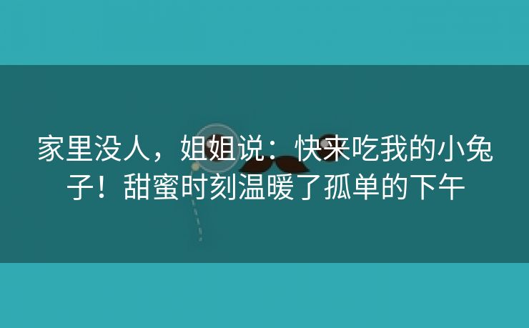 家里没人，姐姐说：快来吃我的小兔子！甜蜜时刻温暖了孤单的下午