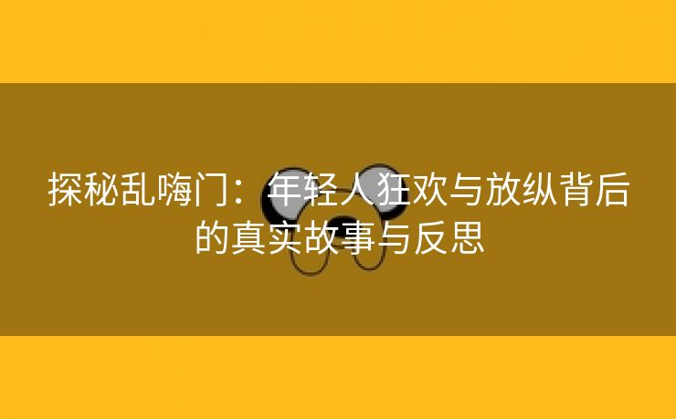 探秘乱嗨门：年轻人狂欢与放纵背后的真实故事与反思