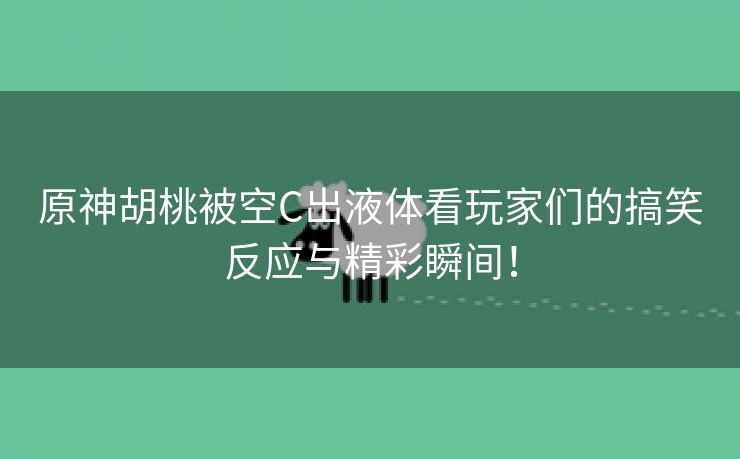 原神胡桃被空C出液体看玩家们的搞笑反应与精彩瞬间！