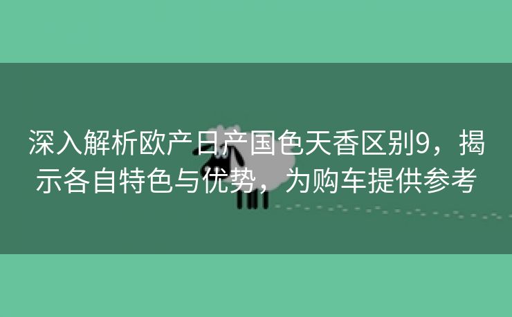 深入解析欧产日产国色天香区别9，揭示各自特色与优势，为购车提供参考