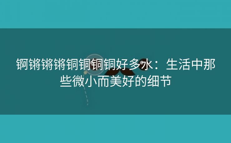 锕锵锵锵铜铜铜铜好多水：生活中那些微小而美好的细节