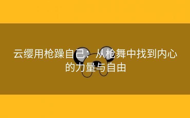 云缨用枪躁自己：从枪舞中找到内心的力量与自由