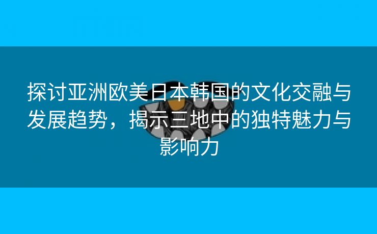 探讨亚洲欧美日本韩国的文化交融与发展趋势，揭示三地中的独特魅力与影响力