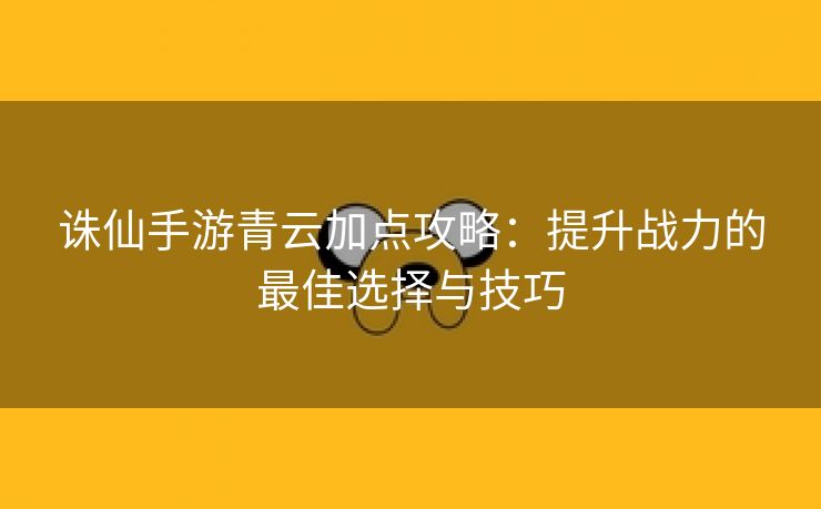 诛仙手游青云加点攻略：提升战力的最佳选择与技巧