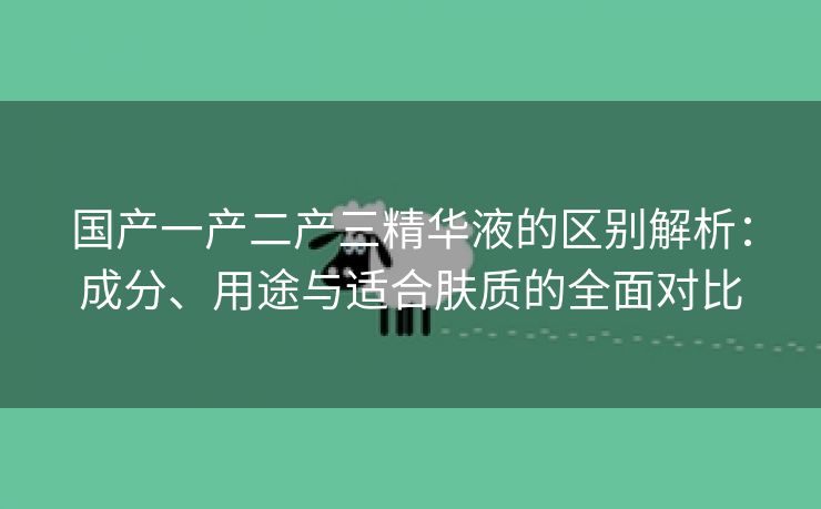 国产一产二产三精华液的区别解析：成分、用途与适合肤质的全面对比