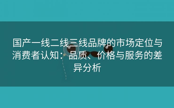 国产一线二线三线品牌的市场定位与消费者认知：品质、价格与服务的差异分析