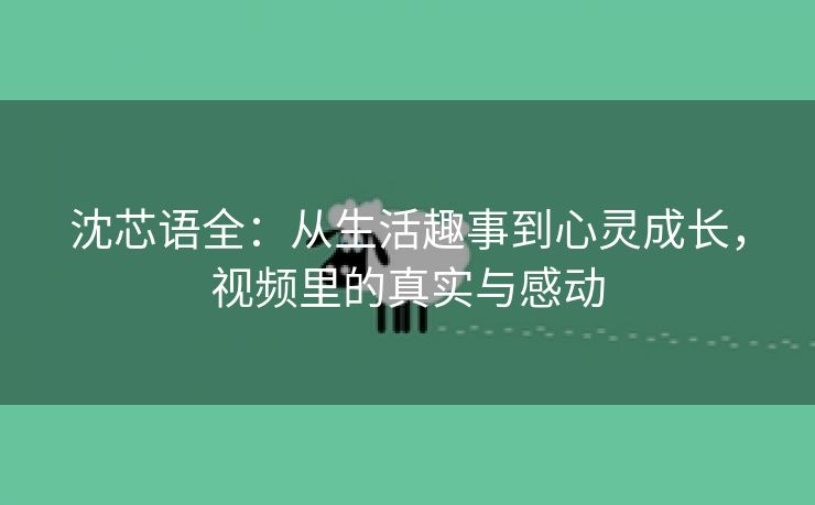 沈芯语全：从生活趣事到心灵成长，视频里的真实与感动