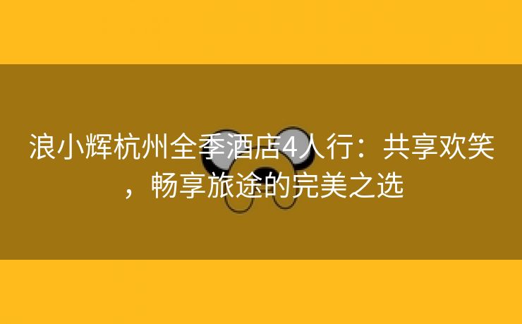 浪小辉杭州全季酒店4人行：共享欢笑，畅享旅途的完美之选