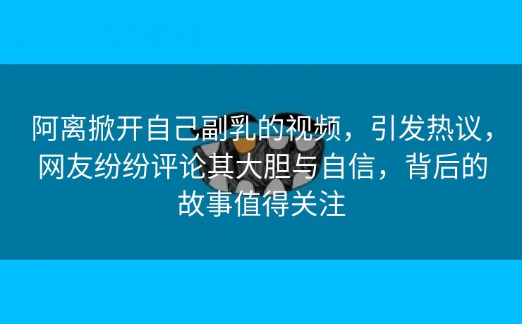 阿离掀开自己副乳的视频，引发热议，网友纷纷评论其大胆与自信，背后的故事值得关注