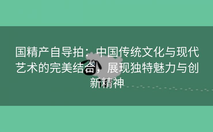 国精产自导拍：中国传统文化与现代艺术的完美结合，展现独特魅力与创新精神