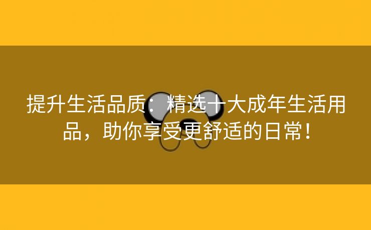 提升生活品质：精选十大成年生活用品，助你享受更舒适的日常！