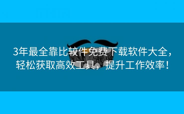 3年最全靠比较件免费下载软件大全，轻松获取高效工具，提升工作效率！