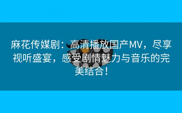 麻花传媒剧：高清播放国产MV，尽享视听盛宴，感受剧情魅力与音乐的完美结合！