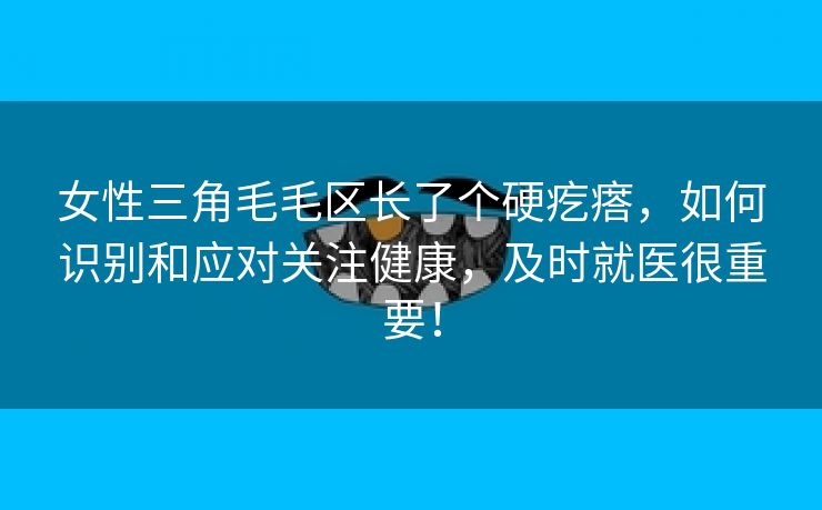 女性三角毛毛区长了个硬疙瘩，如何识别和应对关注健康，及时就医很重要！