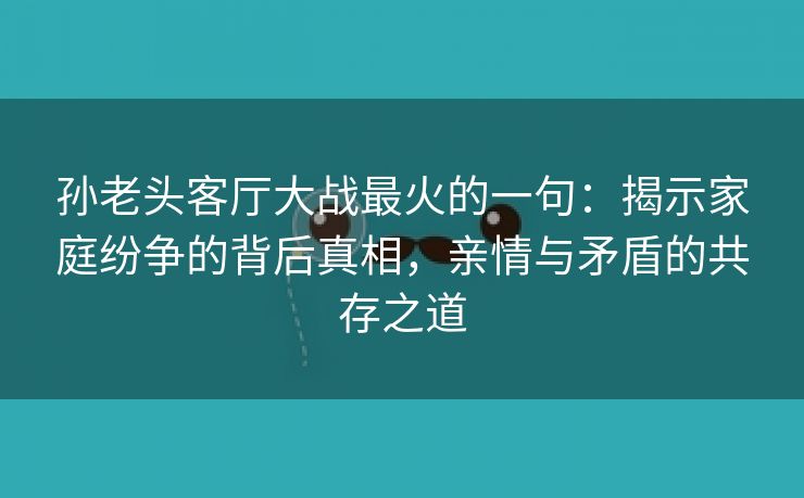 孙老头客厅大战最火的一句：揭示家庭纷争的背后真相，亲情与矛盾的共存之道