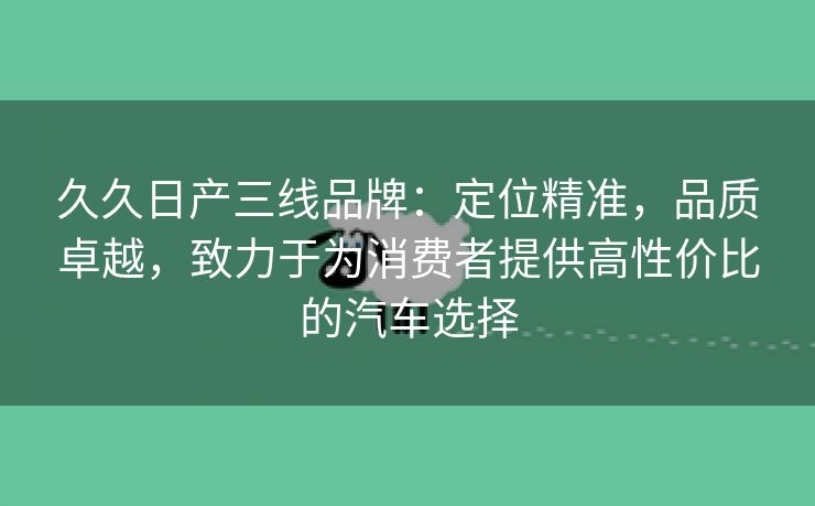 久久日产三线品牌：定位精准，品质卓越，致力于为消费者提供高性价比的汽车选择