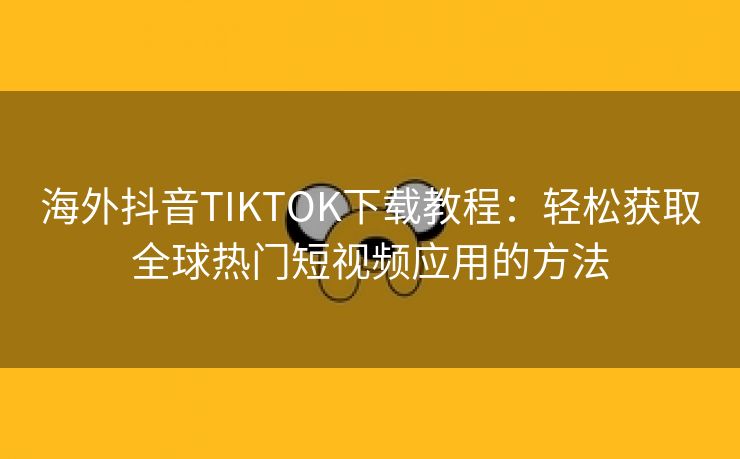 海外抖音TIKTOK下载教程：轻松获取全球热门短视频应用的方法