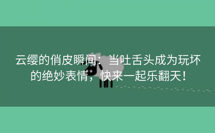 云缨的俏皮瞬间：当吐舌头成为玩坏的绝妙表情，快来一起乐翻天！