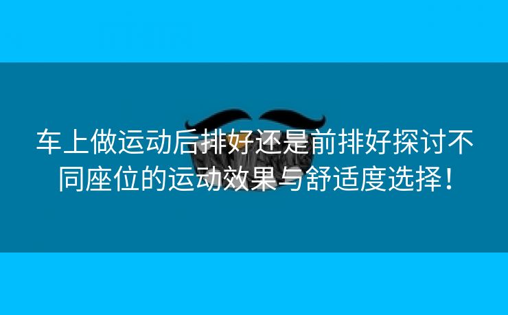 车上做运动后排好还是前排好探讨不同座位的运动效果与舒适度选择！