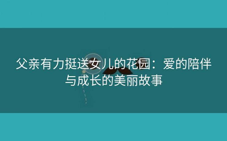 父亲有力挺送女儿的花园：爱的陪伴与成长的美丽故事