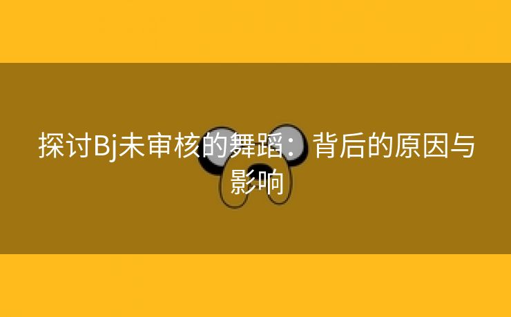 探讨Bj未审核的舞蹈：背后的原因与影响