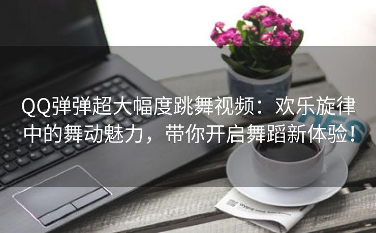 QQ弹弹超大幅度跳舞视频：欢乐旋律中的舞动魅力，带你开启舞蹈新体验！